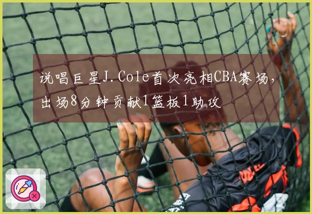 说唱巨星J.Cole首次亮相CBA赛场，出场8分钟贡献1篮板1助攻