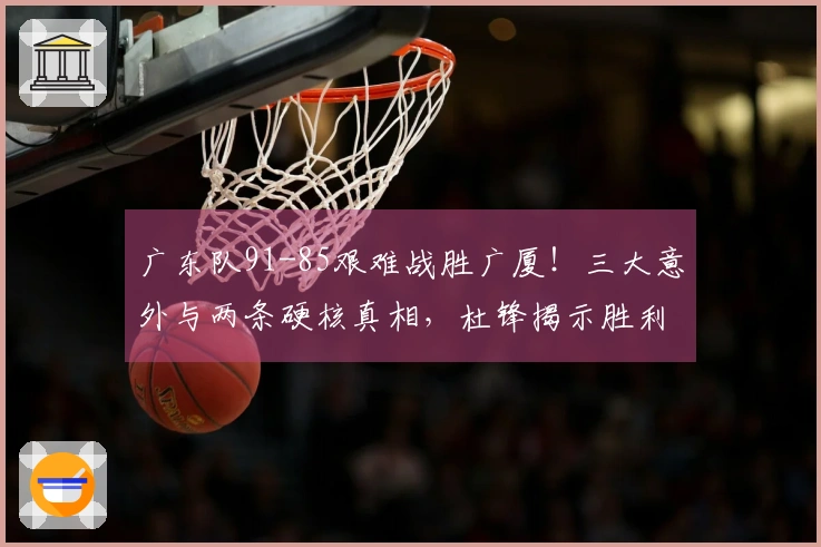 广东队91-85艰难战胜广厦!三大意外与两条硬核真相,杜锋揭示胜利背后的关键因素