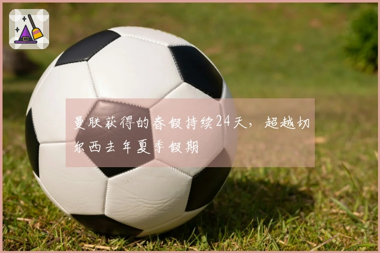 曼联获得的春假持续24天，超越切尔西去年夏季假期