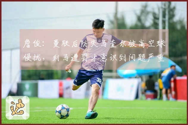 詹俊：曼联后防失马奎尔被高空球侵扰，利马遭罚才意识到问题严重