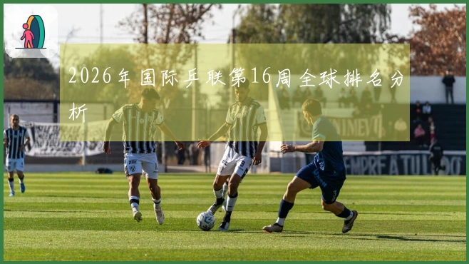 2026年国际乒联第16周全球排名分析
