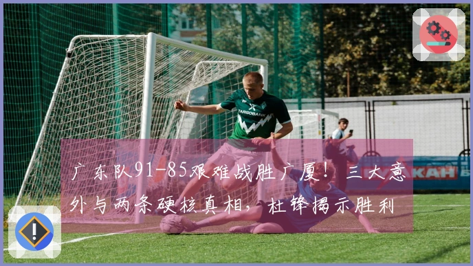 广东队91-85艰难战胜广厦！三大意外与两条硬核真相，杜锋揭示胜利背后的关键因素