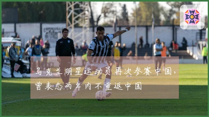 乌克兰明星运动员再次参赛中国，曾表态两年内不重返中国