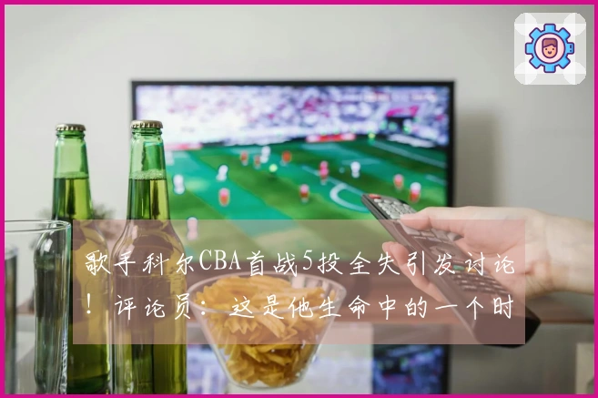 歌手科尔CBA首战5投全失引发讨论！评论员：这是他生命中的一个时刻
