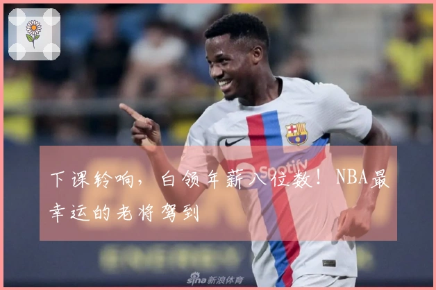 下课铃响，白领年薪八位数！NBA最幸运的老将驾到