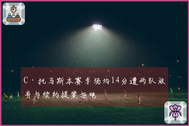 C·托马斯本赛季场均14分遭两队放弃与续约提案拒绝