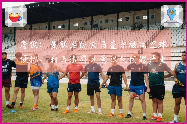 詹俊：曼联后防失马奎尔被高空球侵扰，利马遭罚才意识到问题严重
