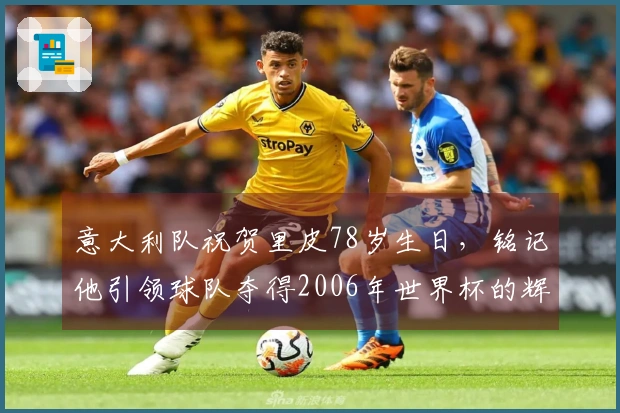 意大利队祝贺里皮78岁生日，铭记他引领球队夺得2006年世界杯的辉煌历程