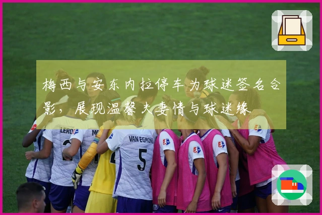 梅西与安东内拉停车为球迷签名合影，展现温馨夫妻情与球迷缘