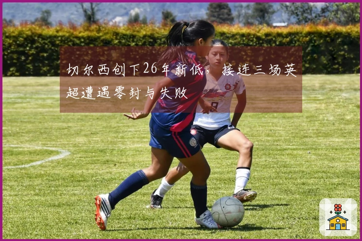 切尔西创下26年新低,接连三场英超遭遇零封与失败