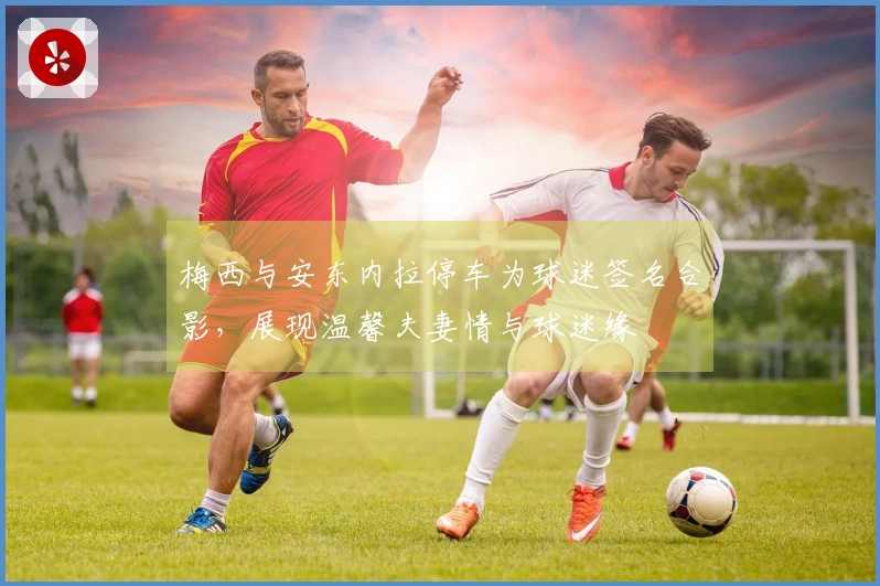 梅西与安东内拉停车为球迷签名合影，展现温馨夫妻情与球迷缘