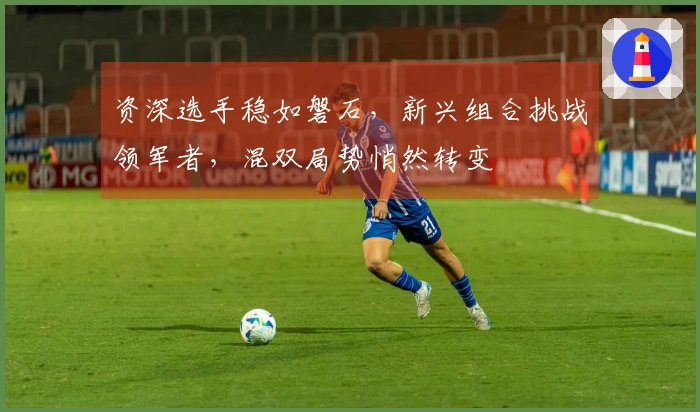 资深选手稳如磐石，新兴组合挑战领军者，混双局势悄然转变