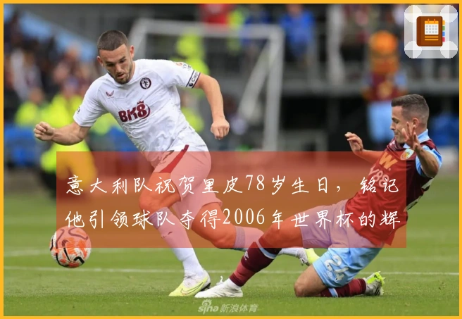 意大利队祝贺里皮78岁生日，铭记他引领球队夺得2006年世界杯的辉煌历程